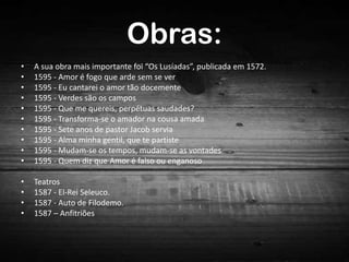 Obras:
•
•
•
•
•
•
•
•
•
•

A sua obra mais importante foi “Os Lusíadas”, publicada em 1572.
1595 - Amor é fogo que arde sem se ver
1595 - Eu cantarei o amor tão docemente
1595 - Verdes são os campos
1595 - Que me quereis, perpétuas saudades?
1595 - Transforma-se o amador na cousa amada
1595 - Sete anos de pastor Jacob servia
1595 - Alma minha gentil, que te partiste
1595 - Mudam-se os tempos, mudam-se as vontades
1595 - Quem diz que Amor é falso ou enganoso

•
•
•
•

Teatros
1587 - El-Rei Seleuco.
1587 - Auto de Filodemo.
1587 – Anfitriões

 