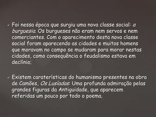 



Foi nessa época que surgiu uma nova classe social: a
burguesia. Os burgueses não eram nem servos e nem
comerciantes. Com o aparecimento desta nova classe
social foram aparecendo as cidades e muitos homens
que moravam no campo se mudaram para morar nestas
cidades, como consequência o feudalismo estava em
declínio;
Existem caraterísticas do humanismo presentes na obra
de Camões, Os Lusíadas: Uma profunda admiração pelas
grandes figuras da Antiguidade, que aparecem
referidas um pouco por todo o poema.

 