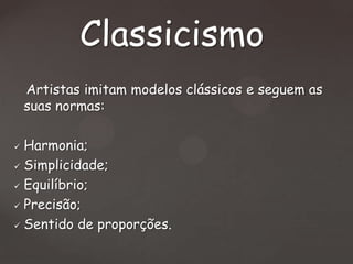 Classicismo
Artistas imitam modelos clássicos e seguem as
suas normas:
Harmonia;
 Simplicidade;
 Equilíbrio;
 Precisão;
 Sentido de proporções.


 