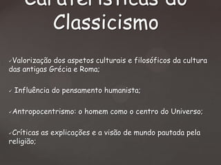 Caraterísticas do
Classicismo
Valorização dos aspetos culturais e filosóficos da cultura
das antigas Grécia e Roma;






Influência do pensamento humanista;

Antropocentrismo: o homem como o centro do Universo;

Críticas as explicações e a visão de mundo pautada pela
religião;


 
