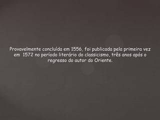 Provavelmente concluída em 1556, foi publicada pela primeira vez
em 1572 no período literário do classicismo, três anos após o
regresso do autor do Oriente.

 