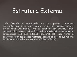 Estrutura Externa
Os

Lusíadas

é constituído por dez partes, chamadas
de cantos na lírica; cada canto possui um número variável
de estrofes (em média, 110); as estâncias são oitavas, tendo
portanto oito versos; a rima é cruzada nos seis primeiros versos e
emparelhada nos dois últimos (ab/ab/ab/cc), cada verso é
constituído por dez sílabas métricas (decassilábico), na sua maioria
heróicas (acentuadas nas sextas e décimas sílabas).

 