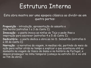 Estrutura Interna
Esta obra mostra ser uma epopeia clássica ao dividir-se em
quatro partes:
Proposição - introdução, apresentação do assunto e
dos heróis (estrofes 1 a 3 do Canto I);
Invocação - o poeta invoca as ninfas do Tejo e pede-lhes a
inspiração para escrever (estrofes 4 e 5 do Canto I);
Dedicatória - o poeta dedica a obra ao rei D. Sebastião (estrofes 6
a 18 do Canto I);
Narração - a narrativa da viagem, in medias rés, partindo do meio da
ação para voltar atrás no tempo e explicar o que aconteceu até ao
momento na viagem de Vasco de Gama e na história de Portugal, e
depois prosseguir na linha temporal (começa na estrofe 20 e vai até
ao fim da obra).

 