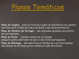Planos Temáticos
Plano da Viagem - onde se trata da viagem da descoberta do caminho
marítimo para a Índia de Vasco da Gama e dos seus marinheiros;
Plano da História de Portugal - são relatados episódios da história
dos portugueses;
Plano do Poeta - Camões refere-se a si mesmo
enquanto poeta admirador do povo e dos heróis portugueses;
Plano da Mitologia - são descritas as influências e as intervenções
dos deuses da mitologia greco-romana na ação dos heróis.

 