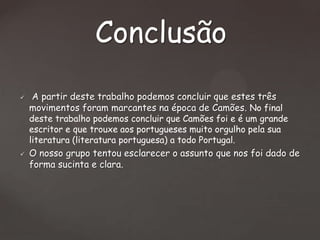 Conclusão




A partir deste trabalho podemos concluir que estes três
movimentos foram marcantes na época de Camões. No final
deste trabalho podemos concluir que Camões foi e é um grande
escritor e que trouxe aos portugueses muito orgulho pela sua
literatura (literatura portuguesa) a todo Portugal.
O nosso grupo tentou esclarecer o assunto que nos foi dado de
forma sucinta e clara.

 