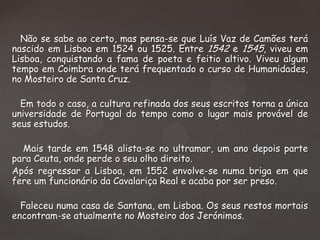 Não se sabe ao certo, mas pensa-se que Luís Vaz de Camões terá
nascido em Lisboa em 1524 ou 1525. Entre 1542 e 1545, viveu em
Lisboa, conquistando a fama de poeta e feitio altivo. Viveu algum
tempo em Coimbra onde terá frequentado o curso de Humanidades,
no Mosteiro de Santa Cruz.
Em todo o caso, a cultura refinada dos seus escritos torna a única
universidade de Portugal do tempo como o lugar mais provável de
seus estudos.
Mais tarde em 1548 alista-se no ultramar, um ano depois parte
para Ceuta, onde perde o seu olho direito.
Após regressar a Lisboa, em 1552 envolve-se numa briga em que
fere um funcionário da Cavalariça Real e acaba por ser preso.
Faleceu numa casa de Santana, em Lisboa. Os seus restos mortais
encontram-se atualmente no Mosteiro dos Jerónimos.

 