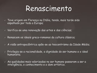 Renascimento


Teve origem em Florença na Itália, tendo, mais tarde sido
espalhado por toda a Europa;



Verifica-se uma renovação das artes e das ciências;



Renascem os ideais greco-romanos da cultura clássica;



A visão antropocêntrica opõe-se ao teocentrismo da Idade Média;





Privilegia-se a racionalidade, a dignidade do ser humano e o ideal
humanista;
As qualidades mais valorizadas no ser humano passaram a ser a
inteligência, o conhecimento e o dom artístico.

 