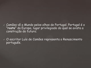 



Camões vê o Mundo pelos olhos de Portugal. Portugal é o
“rosto” da Europa, lugar privilegiado do qual se avista a
construção do futuro;
O escritor Luís de Camões representa o Renascimento
português.

 