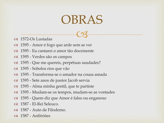  1572-Os Lusíadas
 1595 - Amor é fogo que arde sem se ver
 1595 - Eu cantarei o amor tão docemente
 1595 - Verdes são os campos
 1595 - Que me quereis, perpétuas saudades?
 1595 - Sobolos rios que vão
 1595 - Transforma-se o amador na cousa amada
 1595 - Sete anos de pastor Jacob servia
 1595 - Alma minha gentil, que te partiste
 1595 - Mudam-se os tempos, mudam-se as vontades
 1595 - Quem diz que Amor é falso ou enganoso
 1587 - El-Rei Seleuco.
 1587 - Auto de Filodemo.
 1587 - Anfitriões
OBRAS
 