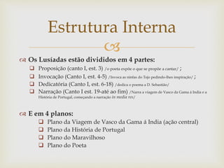 
 Os Lusíadas estão divididos em 4 partes:
 Proposição (canto I, est. 3) /o poeta expõe o que se propõe a cantar/ ;
 Invocação (Canto I, est. 4-5) /Invoca as ninfas do Tejo pedindo-lhes inspiração/ ;
 Dedicatória (Canto I, est. 6-18) /dedica o poema a D. Sebastião/
 Narração (Canto I est. 19-até ao fim) /Narra a viagem de Vasco da Gama á India e a
História de Portugal, começando a narração in media res/
 E em 4 planos:
 Plano da Viagem de Vasco da Gama á India (ação central)
 Plano da História de Portugal
 Plano do Maravilhoso
 Plano do Poeta
Estrutura Interna
 