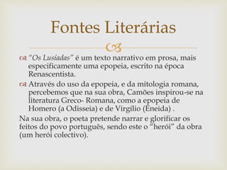 “Os Lusíadas” é um texto narrativo em prosa, mais
especificamente uma epopeia, escrito na época
Renascentista.
 Através do uso da epopeia, e da mitologia romana,
percebemos que na sua obra, Camões inspirou-se na
literatura Greco- Romana, como a epopeia de
Homero (a Odisseia) e de Virgílio (Eneida) .
Na sua obra, o poeta pretende narrar e glorificar os
feitos do povo português, sendo este o “herói” da obra
(um herói colectivo).
Fontes Literárias
 