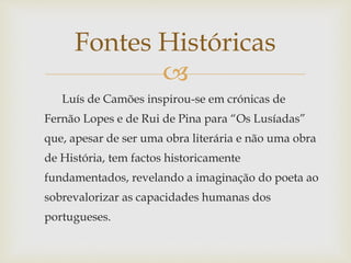 
Luís de Camões inspirou-se em crónicas de
Fernão Lopes e de Rui de Pina para “Os Lusíadas”
que, apesar de ser uma obra literária e não uma obra
de História, tem factos historicamente
fundamentados, revelando a imaginação do poeta ao
sobrevalorizar as capacidades humanas dos
portugueses.
Fontes Históricas
 