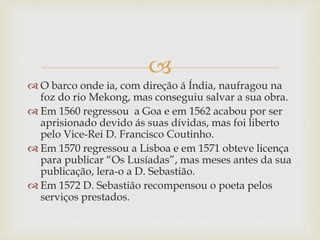 
 O barco onde ia, com direção á Índia, naufragou na
foz do rio Mekong, mas conseguiu salvar a sua obra.
 Em 1560 regressou a Goa e em 1562 acabou por ser
aprisionado devido ás suas dívidas, mas foi liberto
pelo Vice-Rei D. Francisco Coutinho.
 Em 1570 regressou a Lisboa e em 1571 obteve licença
para publicar “Os Lusíadas”, mas meses antes da sua
publicação, lera-o a D. Sebastião.
 Em 1572 D. Sebastião recompensou o poeta pelos
serviços prestados.
 