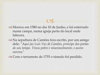 
 Morreu em 1580 no dia 10 de Junho, e foi enterrado
numa campa, numa igreja perto do local onde
falecera.
 Na sepultura de Camões fora escrito, por um amigo
dele: “Aqui jaz Luís Vaz de Camões, príncipe dos poetas
do seu tempo. Viveu pobre e miseravelmente. e assim
morreu”
 Com o terramoto de 1755 o túmulo foi perdido.
 