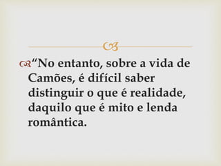 
“No entanto, sobre a vida de
Camões, é difícil saber
distinguir o que é realidade,
daquilo que é mito e lenda
romântica.
 