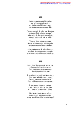 Generated by Foxit PDF Creator © Foxit Software
                   http://www.foxitsoftware.com For evaluation only.




                 083

  Amor, co a esperança já perdida,
    teu soberano templo visitei;
  por sinal do naufrágio que passei,
  em lugar dos vestidos, pus a vida.

Que queres mais de mim, que destruída
  me tens a glória toda que alcancei?
 Não cuides de forçar me, que não sei
  tornar a entrar onde não há saída.

   Vês aqui alma, vida e esperança,
 despojos doces de meu bem passado,
  enquanto quis aquela que eu adoro:

 nelas podes tomar de mim vingança;
 e se inda não estás de mim vingado,
contenta te com as lágrimas que choro.



                 005

Amor é um fogo que arde sem se ver,
  é ferida que dói, e não se sente;
 é um contentamento descontente,
    é dor que desatina sem doer.

É um não querer mais que bem querer;
  é um andar solitário entre a gente;
   é nunca contentar se de contente;
 é um cuidar que ganha em se perder.

  É querer estar preso por vontade;
 é servir a quem vence, o vencedor;
 é ter com quem nos mata, lealdade.

   Mas como causar pode seu favor
    nos corações humanos amizade,
se tão contrário a si é o mesmo Amor?



                                                            8
 
