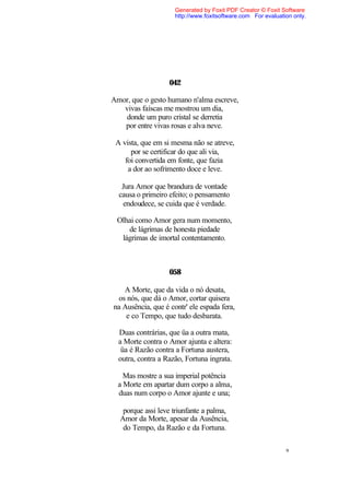 Generated by Foxit PDF Creator © Foxit Software
                     http://www.foxitsoftware.com For evaluation only.




                   042

Amor, que o gesto humano n'alma escreve,
   vivas faíscas me mostrou um dia,
   donde um puro cristal se derretia
   por entre vivas rosas e alva neve.

 A vista, que em si mesma não se atreve,
      por se certificar do que ali via,
    foi convertida em fonte, que fazia
     a dor ao sofrimento doce e leve.

   Jura Amor que brandura de vontade
  causa o primeiro efeito; o pensamento
   endoudece, se cuida que é verdade.

 Olhai como Amor gera num momento,
    de lágrimas de honesta piedade
  lágrimas de imortal contentamento.



                   058

   A Morte, que da vida o nó desata,
 os nós, que dá o Amor, cortar quisera
na Ausência, que é contr' ele espada fera,
    e co Tempo, que tudo desbarata.

  Duas contrárias, que üa a outra mata,
  a Morte contra o Amor ajunta e altera:
   üa é Razão contra a Fortuna austera,
  outra, contra a Razão, Fortuna ingrata.

    Mas mostre a sua imperial potência
  a Morte em apartar dum corpo a alma,
  duas num corpo o Amor ajunte e una;

   porque assi leve triunfante a palma,
  Amor da Morte, apesar da Ausência,
   do Tempo, da Razão e da Fortuna.

                                                              9
 
