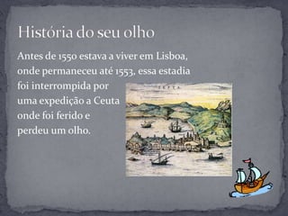 Antes de 1550 estava a viver em Lisboa,
onde permaneceu até 1553, essa estadia
foi interrompida por
uma expedição a Ceuta
onde foi ferido e
perdeu um olho.
 
