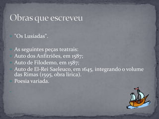  "Os Lusíadas".

 As seguintes peças teatrais:
 Auto dos Anfitriões, em 1587;
 Auto de Filodemo, em 1587;
 Auto de El-Rei Saeleuco, em 1645, integrando o volume
  das Rimas (1595, obra lírica).
 Poesia variada.


 