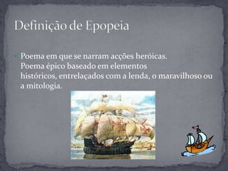  Poema em que se narram acções heróicas.
 Poema épico baseado em elementos
 históricos, entrelaçados com a lenda, o maravilhoso ou
 a mitologia.
 
