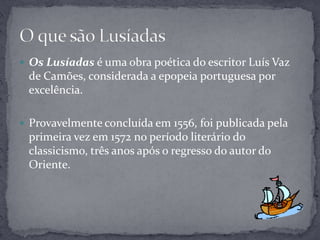  Os Lusíadas é uma obra poética do escritor Luís Vaz
 de Camões, considerada a epopeia portuguesa por
 excelência.

 Provavelmente concluída em 1556, foi publicada pela
 primeira vez em 1572 no período literário do
 classicismo, três anos após o regresso do autor do
 Oriente.
 