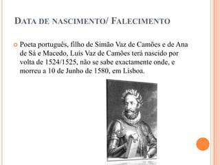 DATA DE NASCIMENTO/ FALECIMENTO

   Poeta português, filho de Simão Vaz de Camões e de Ana
    de Sá e Macedo, Luís Vaz de Camões terá nascido por
    volta de 1524/1525, não se sabe exactamente onde, e
    morreu a 10 de Junho de 1580, em Lisboa.
 