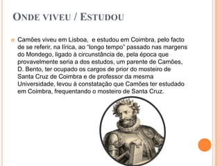 ONDE VIVEU / ESTUDOU
   Camões viveu em Lisboa, e estudou em Coimbra, pelo facto
    de se referir, na lírica, ao “longo tempo” passado nas margens
    do Mondego, ligado à circunstância de, pela época que
    provavelmente seria a dos estudos, um parente de Camões,
    D. Bento, ter ocupado os cargos de prior do mosteiro de
    Santa Cruz de Coimbra e de professor da mesma
    Universidade, levou à constatação que Camões ter estudado
    em Coimbra, frequentando o mosteiro de Santa Cruz.
 