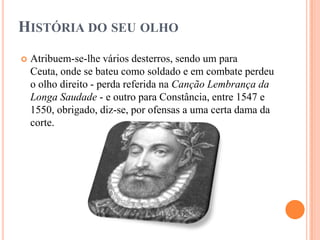 HISTÓRIA DO SEU OLHO
   Atribuem-se-lhe vários desterros, sendo um para
    Ceuta, onde se bateu como soldado e em combate perdeu
    o olho direito - perda referida na Canção Lembrança da
    Longa Saudade - e outro para Constância, entre 1547 e
    1550, obrigado, diz-se, por ofensas a uma certa dama da
    corte.
 
