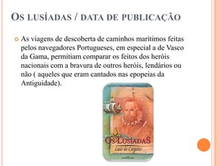 OS LUSÍADAS / DATA DE PUBLICAÇÃO
   As viagens de descoberta de caminhos marítimos feitas
    pelos navegadores Portugueses, em especial a de Vasco
    da Gama, permitiam comparar os feitos dos heróis
    nacionais com a bravura de outros heróis, lendários ou
    não ( aqueles que eram cantados nas epopeias da
    Antiguidade).
 