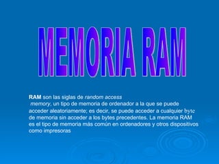 MEMORIA RAM RAM  son las siglas de  random access memory , un tipo de memoria de ordenador a la que se puede acceder aleatoriamente; es decir, se puede acceder a cualquier  byte  de memoria sin acceder a los bytes precedentes. La memoria RAM es el tipo de memoria más común en ordenadores y otros dispositivos como impresoras  