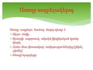 Առողջ ապրելու համար մարդ պետք է
Ճիշտ սնվի,
Զբաղվի սպորտով, ակտիվ ֆիզիկական կյանք
վարի,
Հեռու մնա վնասակար սովորություններից (չծխել
,չխմել)
Խնայի նյարդերը։
Առողջ ապրելակերպ
 