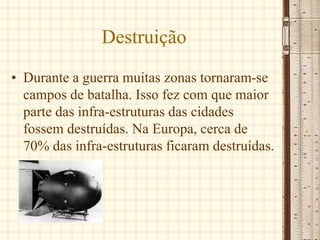 Destruição
• Durante a guerra muitas zonas tornaram-se
campos de batalha. Isso fez com que maior
parte das infra-estruturas das cidades
fossem destruídas. Na Europa, cerca de
70% das infra-estruturas ficaram destruídas.
 