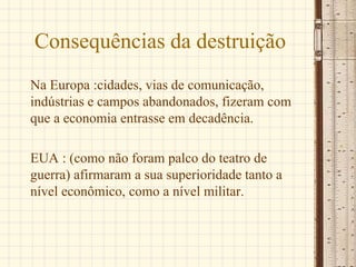 Consequências da destruição
Na Europa :cidades, vias de comunicação,
indústrias e campos abandonados, fizeram com
que a economia entrasse em decadência.
EUA : (como não foram palco do teatro de
guerra) afirmaram a sua superioridade tanto a
nível econômico, como a nível militar.
 