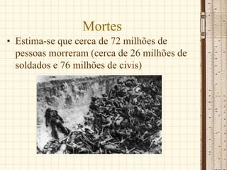 Mortes
• Estima-se que cerca de 72 milhões de
pessoas morreram (cerca de 26 milhões de
soldados e 76 milhões de civis)
 
