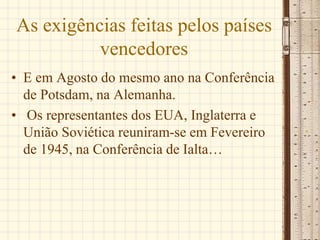 As exigências feitas pelos países
vencedores
• E em Agosto do mesmo ano na Conferência
de Potsdam, na Alemanha.
• Os representantes dos EUA, Inglaterra e
União Soviética reuniram-se em Fevereiro
de 1945, na Conferência de Ialta…
 