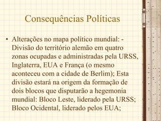 Consequências Políticas
• Alterações no mapa político mundial: -
Divisão do território alemão em quatro
zonas ocupadas e administradas pela URSS,
Inglaterra, EUA e França (o mesmo
aconteceu com a cidade de Berlim); Esta
divisão estará na origem da formação de
dois blocos que disputarão a hegemonia
mundial: Bloco Leste, liderado pela URSS;
Bloco Ocidental, liderado pelos EUA;
 