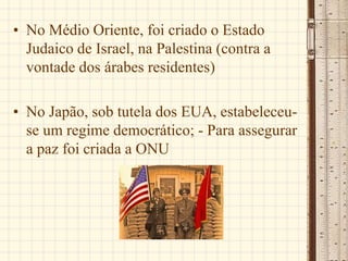 • No Médio Oriente, foi criado o Estado
Judaico de Israel, na Palestina (contra a
vontade dos árabes residentes)
• No Japão, sob tutela dos EUA, estabeleceu-
se um regime democrático; - Para assegurar
a paz foi criada a ONU
 