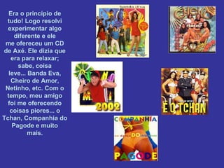 Era o princípio de
tudo! Logo resolvi
experimentar algo
diferente e ele
me ofereceu um CD
de Axé. Ele dizia que
era para relaxar;
sabe, coisa
leve... Banda Eva,
Cheiro de Amor,
Netinho, etc. Com o
tempo, meu amigo
foi me oferecendo
coisas piores... o
Tchan, Companhia do
Pagode e muito
mais.

 