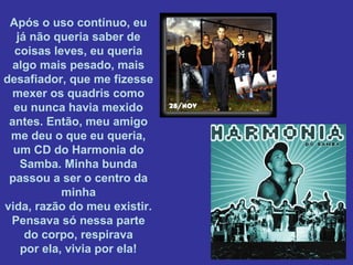 Após o uso contínuo, eu
já não queria saber de
coisas leves, eu queria
algo mais pesado, mais
desafiador, que me fizesse
mexer os quadris como
eu nunca havia mexido
antes. Então, meu amigo
me deu o que eu queria,
um CD do Harmonia do
Samba. Minha bunda
passou a ser o centro da
minha
vida, razão do meu existir.
Pensava só nessa parte
do corpo, respirava
por ela, vivia por ela!

 