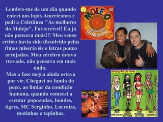 Lembro-me de um dia quando
entrei nas lojas Americanas e
pedi a Coletânea "As melhores
do Molejo". Foi terrível! Eu já
não pensava mais!!! Meu senso
crítico havia sido dissolvido pelas
rimas miseráveis e letras pouco
arrojadas. Meu cérebro estava
travado, não pensava em mais
nada.
Mas a fase negra ainda estava
por vir. Cheguei ao fundo do
poço, ao limiar da condição
humana, quando comecei a
escutar popozudas, bondes,
tigres, MC Serginho, Lacraias,
motinhas e tapinhas.

 