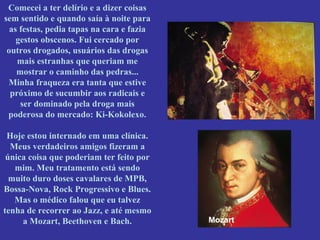 Comecei a ter delírio e a dizer coisas
sem sentido e quando saía à noite para
as festas, pedia tapas na cara e fazia
gestos obscenos. Fui cercado por
outros drogados, usuários das drogas
mais estranhas que queriam me
mostrar o caminho das pedras...
Minha fraqueza era tanta que estive
próximo de sucumbir aos radicais e
ser dominado pela droga mais
poderosa do mercado: Ki-Kokolexo.
Hoje estou internado em uma clínica.
Meus verdadeiros amigos fizeram a
única coisa que poderiam ter feito por
mim. Meu tratamento está sendo
muito duro doses cavalares de MPB,
Bossa-Nova, Rock Progressivo e Blues.
Mas o médico falou que eu talvez
tenha de recorrer ao Jazz, e até mesmo
a Mozart, Beethoven e Bach.

Mozart

 