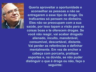 Queria aproveitar a oportunidade e
aconselhar as pessoas a não se
entregarem a esse tipo de droga. Os
traficantes só pensam no dinheiro.
Eles não se preocupam com a sua
saúde, por isso tapam a visão para as
coisas boas e te oferecem drogas. Se
você não reagir, vai acabar drogado
alienado, inculto, manobrável,
consumível, descartável, distante.
Vai perder as referências e definhar
mentalmente. Em vez de encher a
cabeça com porcaria, pratique
esportes e, na dúvida, se não puder
distinguir o que é droga ou não, faça o
seguinte:

 