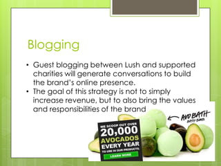 Blogging
• Guest blogging between Lush and supported
  charities will generate conversations to build
  the brand’s online...