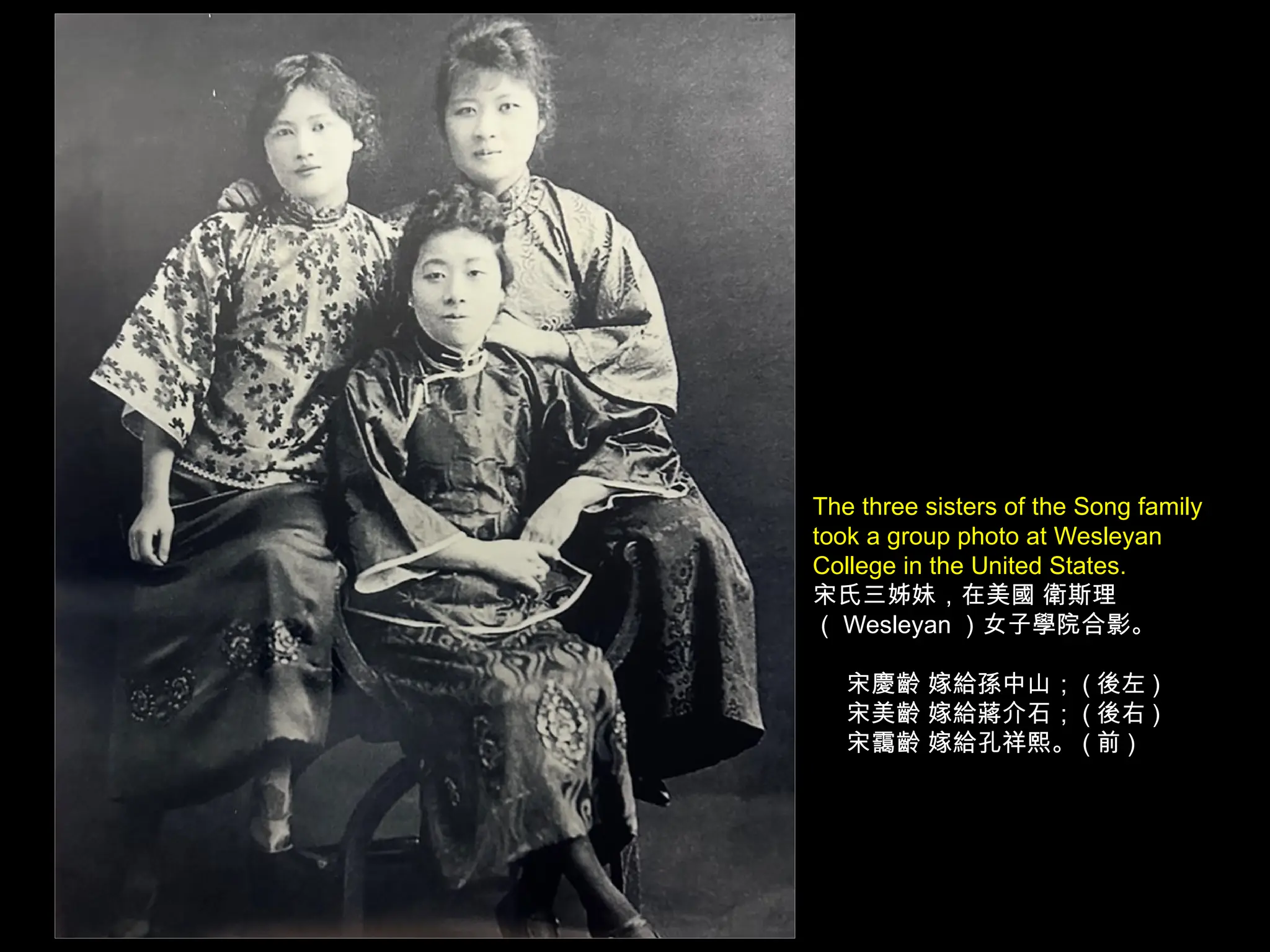 The three sisters of the Song family
took a group photo at Wesleyan
College in the United States.
宋氏三姊妹，在美國 衛斯理
（ Wesleyan ）女子學院合影。
宋慶齡 嫁給孫中山； ( 後左 )
宋美齡 嫁給蔣介石； ( 後右 )
宋靄齡 嫁給孔祥熙。 ( 前 )
 