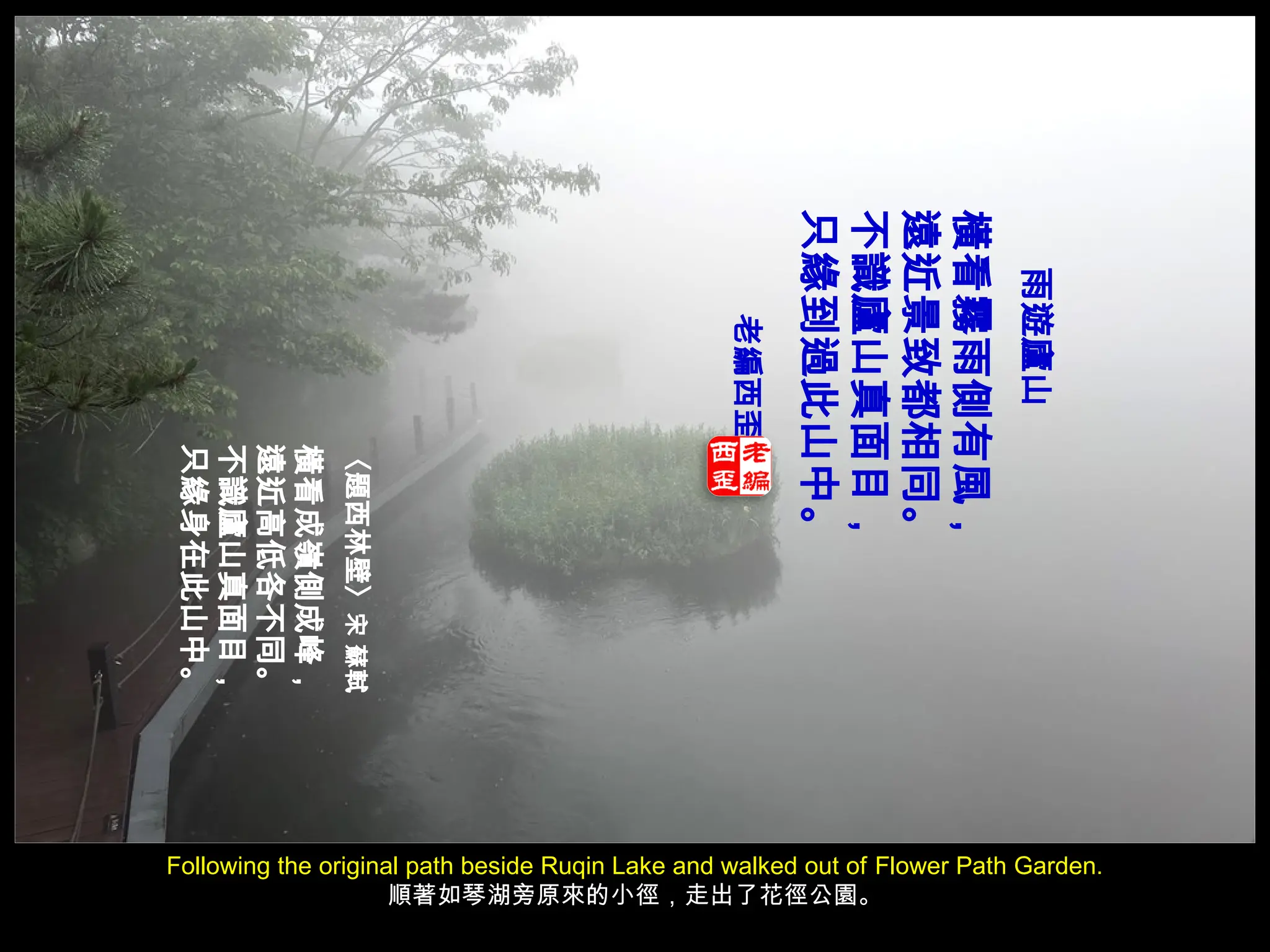 Following the original path beside Ruqin Lake and walked out of Flower Path Garden.
順著如琴湖旁原來的小徑，走出了花徑公園。
雨遊廬山
橫看霧雨側有風，
遠近景致都相同。
不識廬山真面目，
只緣到過此山中。
老編西歪
〈題西林壁〉
宋
蘇軾
橫看成嶺側成峰，
遠近高低各不同。
不識廬山真面目，
只緣身在此山中。
 