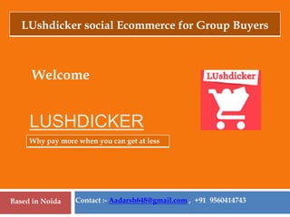LUSHDICKER
Welcome
Why pay more when you can get at less
Contact :- Aadarsh648@gmail.com , +91 9560414743
Based in Noida
LUshdicker social Ecommerce for Group Buyers
 