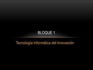 Tecnología informática del innovación
BLOQUE 1
 