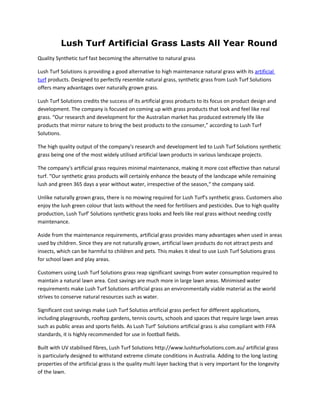 Lush Turf Artificial Grass Lasts All Year Round
Quality Synthetic turf fast becoming the alternative to natural grass

Lush Turf Solutions is providing a good alternative to high maintenance natural grass with its artificial
turf products. Designed to perfectly resemble natural grass, synthetic grass from Lush Turf Solutions
offers many advantages over naturally grown grass.

Lush Turf Solutions credits the success of its artificial grass products to its focus on product design and
development. The company is focused on coming up with grass products that look and feel like real
grass. “Our research and development for the Australian market has produced extremely life like
products that mirror nature to bring the best products to the consumer,” according to Lush Turf
Solutions.

The high quality output of the company's research and development led to Lush Turf Solutions synthetic
grass being one of the most widely utilised artificial lawn products in various landscape projects.

The company's artificial grass requires minimal maintenance, making it more cost effective than natural
turf. “Our synthetic grass products will certainly enhance the beauty of the landscape while remaining
lush and green 365 days a year without water, irrespective of the season,“ the company said.

Unlike naturally grown grass, there is no mowing required for Lush Turf's synthetic grass. Customers also
enjoy the lush green colour that lasts without the need for fertilisers and pesticides. Due to high quality
production, Lush Turf' Solutions synthetic grass looks and feels like real grass without needing costly
maintenance.

Aside from the maintenance requirements, artificial grass provides many advantages when used in areas
used by children. Since they are not naturally grown, artificial lawn products do not attract pests and
insects, which can be harmful to children and pets. This makes it ideal to use Lush Turf Solutions grass
for school lawn and play areas.

Customers using Lush Turf Solutions grass reap significant savings from water consumption required to
maintain a natural lawn area. Cost savings are much more in large lawn areas. Minimised water
requirements make Lush Turf Solutions artificial grass an environmentally viable material as the world
strives to conserve natural resources such as water.

Significant cost savings make Lush Turf Solutios artificial grass perfect for different applications,
including playgrounds, rooftop gardens, tennis courts, schools and spaces that require large lawn areas
such as public areas and sports fields. As Lush Turf' Solutions artificial grass is also compliant with FIFA
standards, it is highly recommended for use in football fields.

Built with UV stabilised fibres, Lush Turf Solutions http://www.lushturfsolutions.com.au/ artificial grass
is particularly designed to withstand extreme climate conditions in Australia. Adding to the long lasting
properties of the artificial grass is the quality multi layer backing that is very important for the longevity
of the lawn.
 