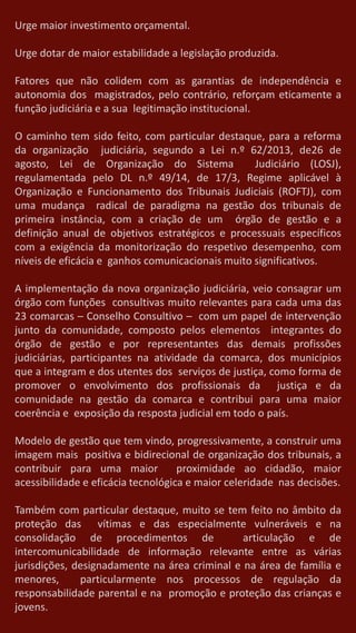 Urge maior investimento orçamental.
Urge dotar de maior estabilidade a legislação produzida.
Fatores que não colidem com as garantias de independência e
autonomia dos magistrados, pelo contrário, reforçam eticamente a
função judiciária e a sua legitimação institucional.
O caminho tem sido feito, com particular destaque, para a reforma
da organização judiciária, segundo a Lei n.º 62/2013, de26 de
agosto, Lei de Organização do Sistema Judiciário (LOSJ),
regulamentada pelo DL n.º 49/14, de 17/3, Regime aplicável à
Organização e Funcionamento dos Tribunais Judiciais (ROFTJ), com
uma mudança radical de paradigma na gestão dos tribunais de
primeira instância, com a criação de um órgão de gestão e a
definição anual de objetivos estratégicos e processuais específicos
com a exigência da monitorização do respetivo desempenho, com
níveis de eficácia e ganhos comunicacionais muito significativos.
A implementação da nova organização judiciária, veio consagrar um
órgão com funções consultivas muito relevantes para cada uma das
23 comarcas – Conselho Consultivo – com um papel de intervenção
junto da comunidade, composto pelos elementos integrantes do
órgão de gestão e por representantes das demais profissões
judiciárias, participantes na atividade da comarca, dos municípios
que a integram e dos utentes dos serviços de justiça, como forma de
promover o envolvimento dos profissionais da justiça e da
comunidade na gestão da comarca e contribui para uma maior
coerência e exposição da resposta judicial em todo o país.
Modelo de gestão que tem vindo, progressivamente, a construir uma
imagem mais positiva e bidirecional de organização dos tribunais, a
contribuir para uma maior proximidade ao cidadão, maior
acessibilidade e eficácia tecnológica e maior celeridade nas decisões.
Também com particular destaque, muito se tem feito no âmbito da
proteção das vítimas e das especialmente vulneráveis e na
consolidação de procedimentos de articulação e de
intercomunicabilidade de informação relevante entre as várias
jurisdições, designadamente na área criminal e na área de família e
menores, particularmente nos processos de regulação da
responsabilidade parental e na promoção e proteção das crianças e
jovens.
 