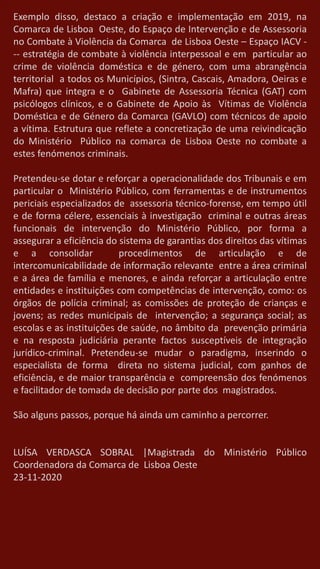 Exemplo disso, destaco a criação e implementação em 2019, na
Comarca de Lisboa Oeste, do Espaço de Intervenção e de Assessoria
no Combate à Violência da Comarca de Lisboa Oeste – Espaço IACV -
-- estratégia de combate à violência interpessoal e em particular ao
crime de violência doméstica e de género, com uma abrangência
territorial a todos os Municípios, (Sintra, Cascais, Amadora, Oeiras e
Mafra) que integra e o Gabinete de Assessoria Técnica (GAT) com
psicólogos clínicos, e o Gabinete de Apoio às Vítimas de Violência
Doméstica e de Género da Comarca (GAVLO) com técnicos de apoio
a vítima. Estrutura que reflete a concretização de uma reivindicação
do Ministério Público na comarca de Lisboa Oeste no combate a
estes fenómenos criminais.
Pretendeu-se dotar e reforçar a operacionalidade dos Tribunais e em
particular o Ministério Público, com ferramentas e de instrumentos
periciais especializados de assessoria técnico-forense, em tempo útil
e de forma célere, essenciais à investigação criminal e outras áreas
funcionais de intervenção do Ministério Público, por forma a
assegurar a eficiência do sistema de garantias dos direitos das vítimas
e a consolidar procedimentos de articulação e de
intercomunicabilidade de informação relevante entre a área criminal
e a área de família e menores, e ainda reforçar a articulação entre
entidades e instituições com competências de intervenção, como: os
órgãos de polícia criminal; as comissões de proteção de crianças e
jovens; as redes municipais de intervenção; a segurança social; as
escolas e as instituições de saúde, no âmbito da prevenção primária
e na resposta judiciária perante factos susceptíveis de integração
jurídico-criminal. Pretendeu-se mudar o paradigma, inserindo o
especialista de forma direta no sistema judicial, com ganhos de
eficiência, e de maior transparência e compreensão dos fenómenos
e facilitador de tomada de decisão por parte dos magistrados.
São alguns passos, porque há ainda um caminho a percorrer.
LUÍSA VERDASCA SOBRAL |Magistrada do Ministério Público
Coordenadora da Comarca de Lisboa Oeste
23-11-2020
 